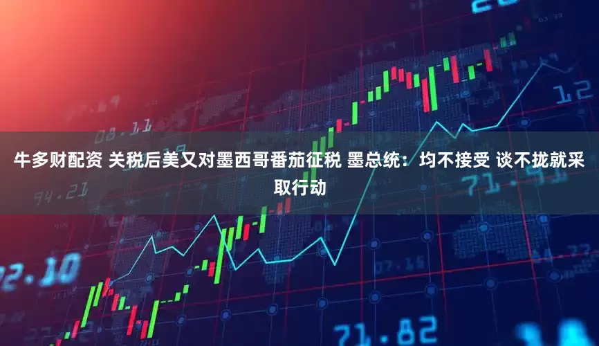 牛多财配资 关税后美又对墨西哥番茄征税 墨总统：均不接受 谈不拢就采取行动