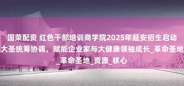国荣配资 红色干部培训商学院2025年延安招生启动，秘书长孙大圣统筹协调，赋能企业家与大健康领袖成长_革命圣地_资源_核心