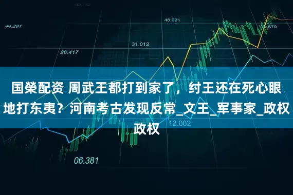 国榮配资 周武王都打到家了，纣王还在死心眼地打东夷？河南考古发现反常_文王_军事家_政权