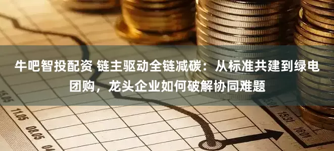 牛吧智投配资 链主驱动全链减碳：从标准共建到绿电团购，龙头企业如何破解协同难题
