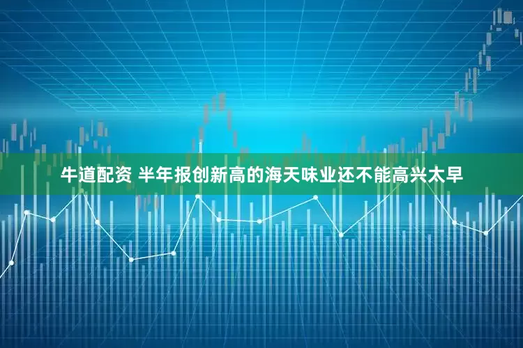 牛道配资 半年报创新高的海天味业还不能高兴太早