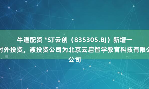 牛道配资 *ST云创（835305.BJ）新增一起对外投资，被投资公司为北京云启智学教育科技有限公司